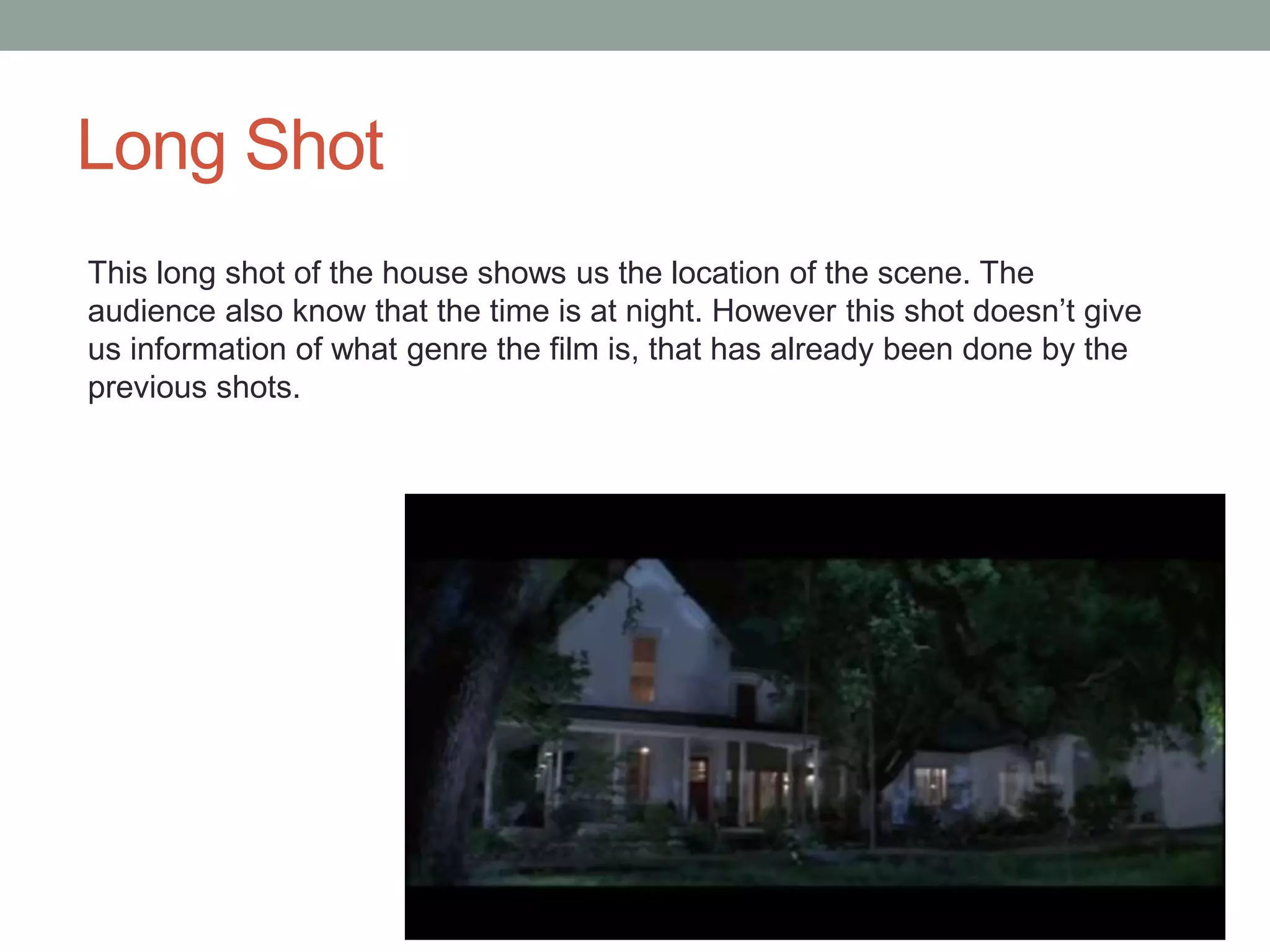 Long Shot 
This long shot of the house shows us the location of the scene. The 
audience also know that the time is at night. However this shot doesn’t give 
us information of what genre the film is, that has already been done by the 
previous shots. 
 