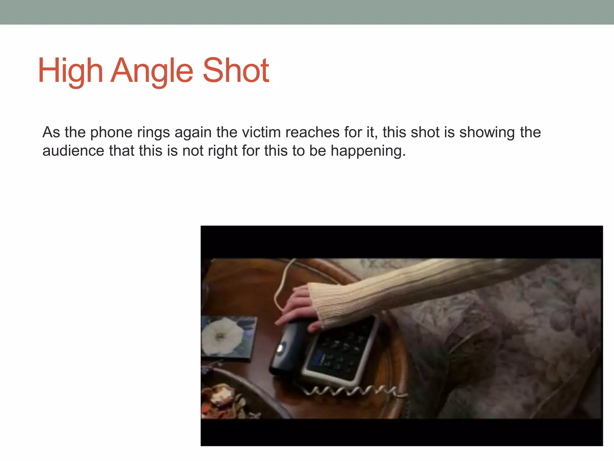 High Angle Shot 
As the phone rings again the victim reaches for it, this shot is showing the 
audience that this is not right for this to be happening. 
 