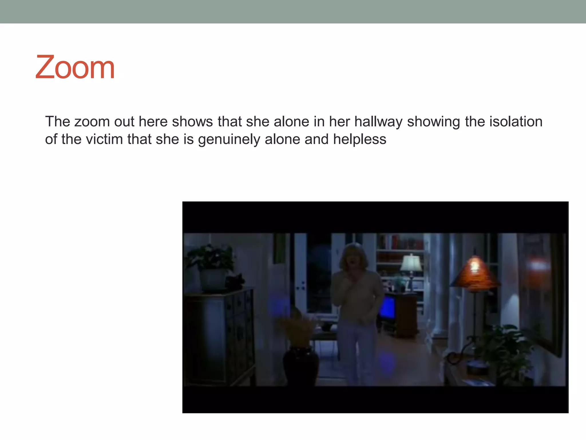Zoom 
The zoom out here shows that she alone in her hallway showing the isolation 
of the victim that she is genuinely alone and helpless 
 