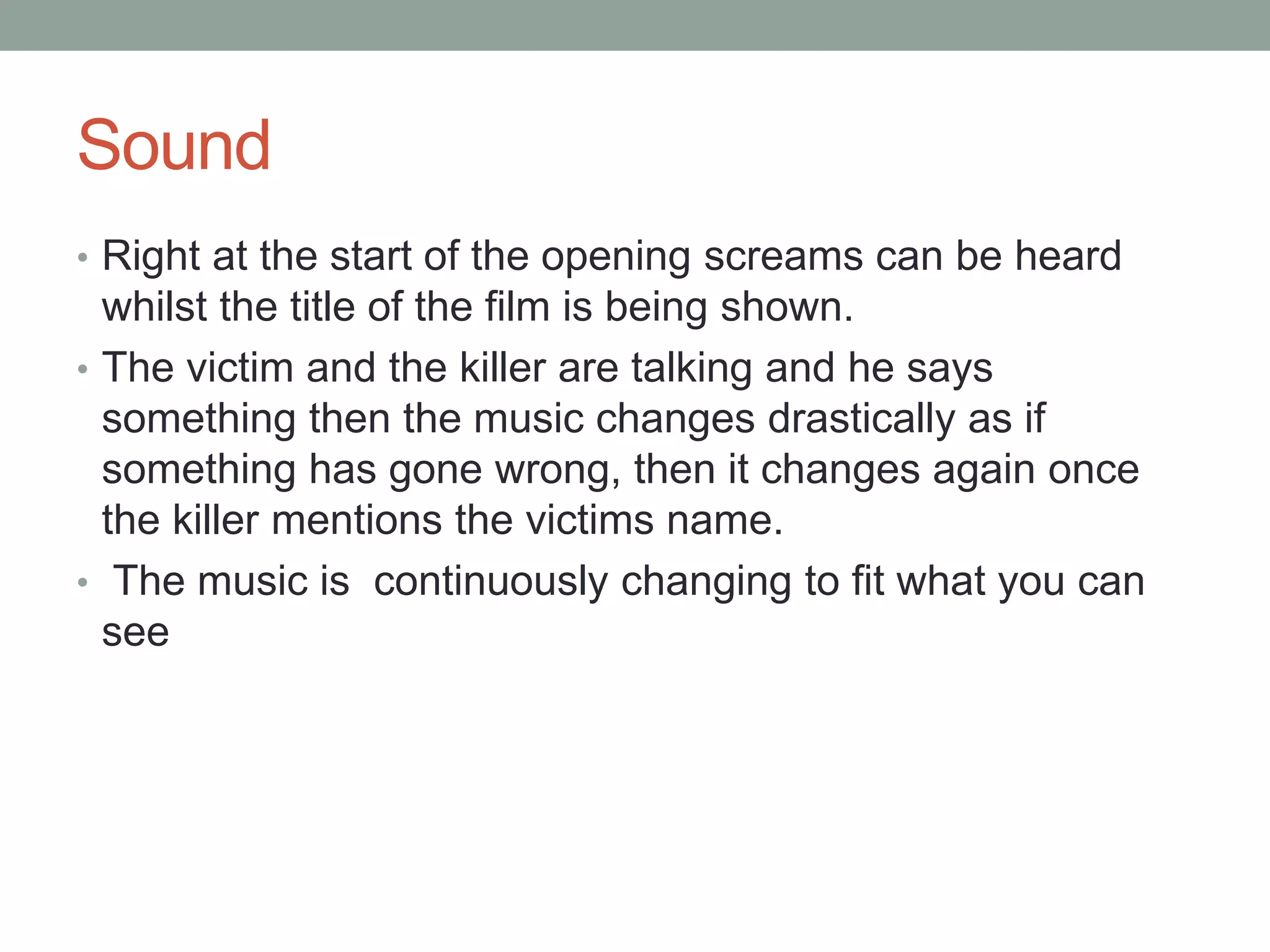 Sound 
• Right at the start of the opening screams can be heard 
whilst the title of the film is being shown. 
• The victim and the killer are talking and he says 
something then the music changes drastically as if 
something has gone wrong, then it changes again once 
the killer mentions the victims name. 
• The music is continuously changing to fit what you can 
see 
 
