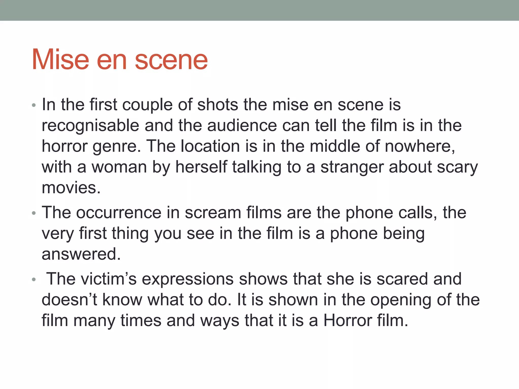Mise en scene 
• In the first couple of shots the mise en scene is 
recognisable and the audience can tell the film is in the 
horror genre. The location is in the middle of nowhere, 
with a woman by herself talking to a stranger about scary 
movies. 
• The occurrence in scream films are the phone calls, the 
very first thing you see in the film is a phone being 
answered. 
• The victim’s expressions shows that she is scared and 
doesn’t know what to do. It is shown in the opening of the 
film many times and ways that it is a Horror film. 
 