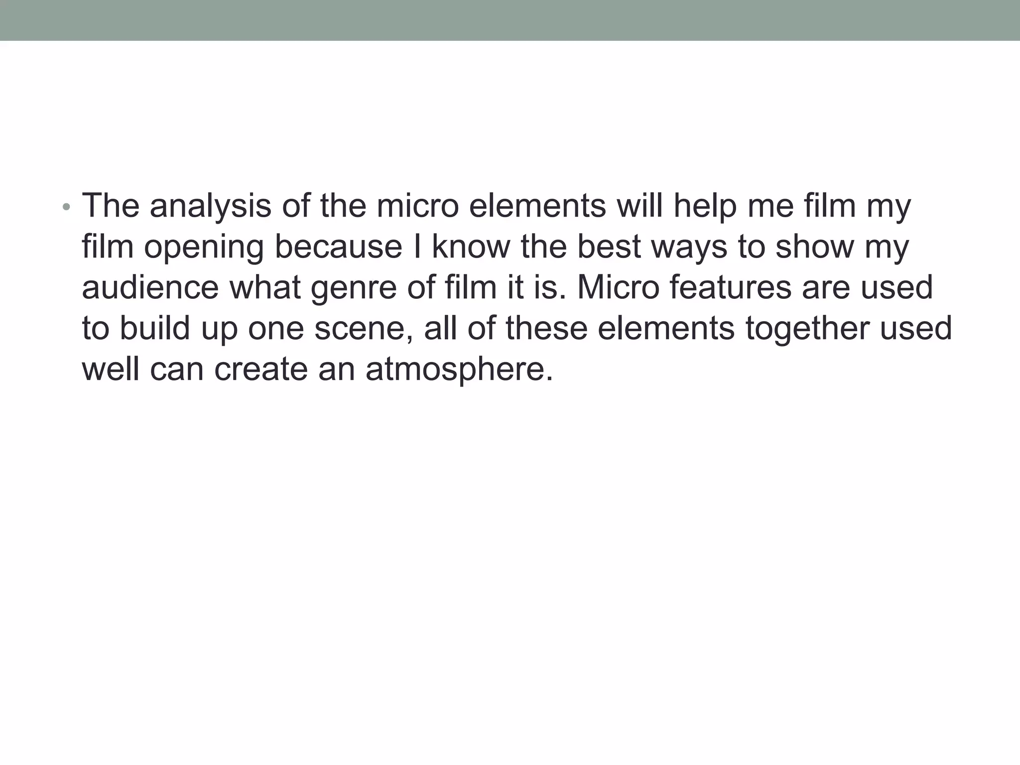 • The analysis of the micro elements will help me film my 
film opening because I know the best ways to show my 
audience what genre of film it is. Micro features are used 
to build up one scene, all of these elements together used 
well can create an atmosphere. 
