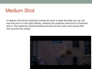 Medium Shot 
A medium shot of the character locking the door to keep the killer out, we can 
see that she is in her night clothes, showing the audience what kind of character 
she is. The audience could be feeling remorse for the victim and hoping that 
she survives the ordeal. 
 