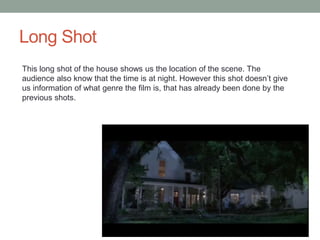 Long Shot 
This long shot of the house shows us the location of the scene. The 
audience also know that the time is at night. However this shot doesn’t give 
us information of what genre the film is, that has already been done by the 
previous shots. 
 