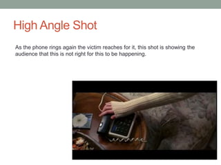 High Angle Shot 
As the phone rings again the victim reaches for it, this shot is showing the 
audience that this is not right for this to be happening. 
 