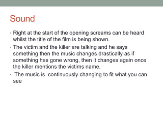 Sound 
• Right at the start of the opening screams can be heard 
whilst the title of the film is being shown. 
• The victim and the killer are talking and he says 
something then the music changes drastically as if 
something has gone wrong, then it changes again once 
the killer mentions the victims name. 
• The music is continuously changing to fit what you can 
see 
 
