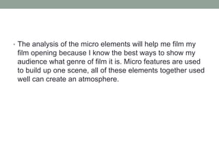 • The analysis of the micro elements will help me film my 
film opening because I know the best ways to show my 
audience what genre of film it is. Micro features are used 
to build up one scene, all of these elements together used 
well can create an atmosphere. 
