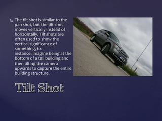 

The tilt shot is similar to the
pan shot, but the tilt shot
moves vertically instead of
horizontally. Tilt shots are
often used to show the
vertical significance of
something, for
instance, imagine being at the
bottom of a tall building and
then tilting the camera
upwards to capture the entire
building structure.

 