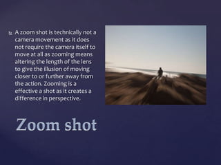 

A zoom shot is technically not a
camera movement as it does
not require the camera itself to
move at all as zooming means
altering the length of the lens
to give the illusion of moving
closer to or further away from
the action. Zooming is a
effective a shot as it creates a
difference in perspective.

 