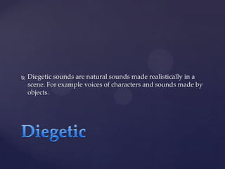 

Diegetic sounds are natural sounds made realistically in a
scene. For example voices of characters and sounds made by
objects.

 