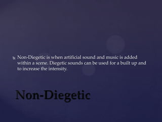 

Non-Diegetic is when artificial sound and music is added
within a scene. Diegetic sounds can be used for a built up and
to increase the intensity.

 