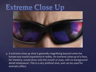 

A extreme close up shot is generally magnifying beyond what the
human eye would experience in reality. An extreme close-up of a face,
for instance, would show only the mouth or eyes, with no background
detail whatsoever. This is a very artificial shot, and can be used for
dramatic effect.

 