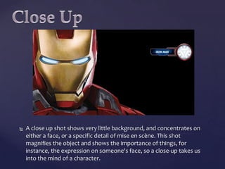 

A close up shot shows very little background, and concentrates on
either a face, or a specific detail of mise en scène. This shot
magnifies the object and shows the importance of things, for
instance, the expression on someone's face, so a close-up takes us
into the mind of a character.

 