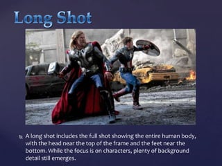 

A long shot includes the full shot showing the entire human body,
with the head near the top of the frame and the feet near the
bottom. While the focus is on characters, plenty of background
detail still emerges.

 