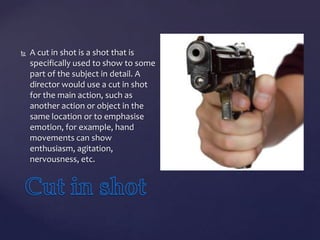 

A cut in shot is a shot that is
specifically used to show to some
part of the subject in detail. A
director would use a cut in shot
for the main action, such as
another action or object in the
same location or to emphasise
emotion, for example, hand
movements can show
enthusiasm, agitation,
nervousness, etc.

 