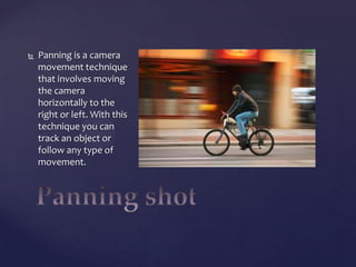 

Panning is a camera
movement technique
that involves moving
the camera
horizontally to the
right or left. With this
technique you can
track an object or
follow any type of
movement.

 