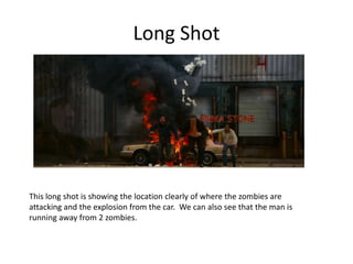Long Shot
This long shot is showing the location clearly of where the zombies are
attacking and the explosion from the car. We can also see that the man is
running away from 2 zombies.
 