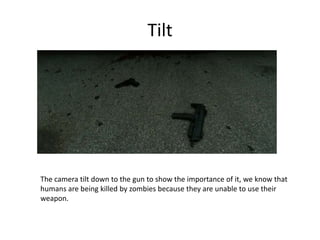Tilt
The camera tilt down to the gun to show the importance of it, we know that
humans are being killed by zombies because they are unable to use their
weapon.
 