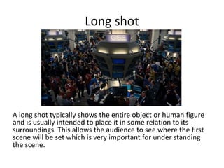 Long shot

A long shot typically shows the entire object or human figure
and is usually intended to place it in some relation to its
surroundings. This allows the audience to see where the first
scene will be set which is very important for under standing
the scene.

 