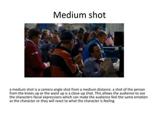 Medium shot

a medium shot is a camera angle shot from a medium distance. a shot of the person
from the knees up or the waist up is a close-up shot. This allows the audience to see
the characters facial expressions which can make the audience feel the same emotion
as the character or they will react to what the character is feeling

 