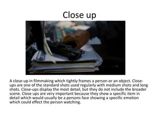 Close up

A close-up in filmmaking which tightly frames a person or an object. Closeups are one of the standard shots used regularly with medium shots and long
shots. Close-ups display the most detail, but they do not include the broader
scene. Close ups are very important because they show a specific item in
detail which would usually be a persons face showing a specific emotion
which could effect the person watching.

 
