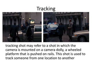 Tracking

tracking shot may refer to a shot in which the
camera is mounted on a camera dolly, a wheeled
platform that is pushed on rails. This shot is used to
track someone from one location to another

 