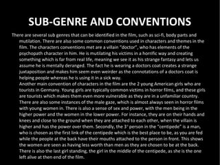 SUB-GENRE AND CONVENTIONS
There are several sub genres that can be identified in the film, such as sci-fi, body parts and
   mutilation. There are also some common conventions used in characters and themes in the
   film. The characters conventions met are a villain “doctor”, who has elements of the
   psychopath character in him. He is mutilating his victims in a horrific way and creating
   something which is far from real life, meaning we see it as his strange fantasy and lets us
   assume he is mentally deranged. The fact he is wearing a doctors coat creates a strange
   juxtaposition and makes him seem even weirder as the connotations of a doctors coat is
   helping people whereas he is using it in a sick way.
   Another main convention of characters in the film are the 2 young American girls who are
   tourists in Germany. Young girls are typically common victims in horror films, and these girls
   are tourists which makes them even more vulnerable as they are in a unfamiliar country.
   There are also some instances of the male gaze, which is almost always seen in horror films
   with young women in. There is also a sense of sex and power, with the men being in the
   higher power and the women in the lower power. For instance, they are on their hands and
   knees and close to the ground when they are attached to each other, when the villain is
   higher and has the power over them. Secondly, the 3 rd person in the “centipede” is a man,
   who is chosen as the first link of the centipede which is the best place to be, as you are fed
   while the people at the back have their mouths attached to the person in front. This shows
   the women are seen as having less worth than men as they are chosen to be at the back.
   There is also the last girl standing, the girl in the middle of the centipede, as she is the one
   left alive at then end of the film.
 