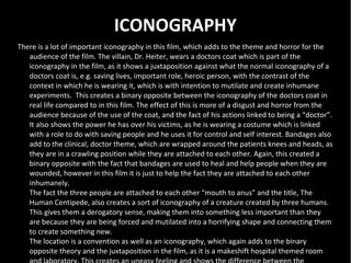 ICONOGRAPHY
There is a lot of important iconography in this film, which adds to the theme and horror for the
   audience of the film. The villain, Dr. Heiter, wears a doctors coat which is part of the
   iconography in the film, as it shows a juxtaposition against what the normal iconography of a
   doctors coat is, e.g. saving lives, important role, heroic person, with the contrast of the
   context in which he is wearing it, which is with intention to mutilate and create inhumane
   experiments. This creates a binary opposite between the iconography of the doctors coat in
   real life compared to in this film. The effect of this is more of a disgust and horror from the
   audience because of the use of the coat, and the fact of his actions linked to being a “doctor”.
   It also shows the power he has over his victims, as he is wearing a costume which is linked
   with a role to do with saving people and he uses it for control and self interest. Bandages also
   add to the clinical, doctor theme, which are wrapped around the patients knees and heads, as
   they are in a crawling position while they are attached to each other. Again, this created a
   binary opposite with the fact that bandages are used to heal and help people when they are
   wounded, however in this film it is just to help the fact they are attached to each other
   inhumanely.
   The fact the three people are attached to each other “mouth to anus” and the title, The
   Human Centipede, also creates a sort of iconography of a creature created by three humans.
   This gives them a derogatory sense, making them into something less important than they
   are because they are being forced and mutilated into a horrifying shape and connecting them
   to create something new.
   The location is a convention as well as an iconography, which again adds to the binary
   opposite theory and the juxtaposition in the film, as it is a makeshift hospital themed room
 