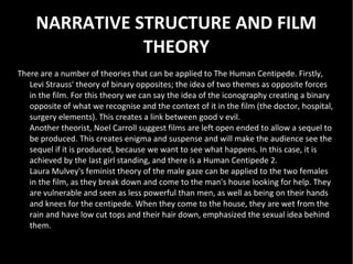 NARRATIVE STRUCTURE AND FILM
                THEORY
There are a number of theories that can be applied to The Human Centipede. Firstly,
   Levi Strauss' theory of binary opposites; the idea of two themes as opposite forces
   in the film. For this theory we can say the idea of the iconography creating a binary
   opposite of what we recognise and the context of it in the film (the doctor, hospital,
   surgery elements). This creates a link between good v evil.
   Another theorist, Noel Carroll suggest films are left open ended to allow a sequel to
   be produced. This creates enigma and suspense and will make the audience see the
   sequel if it is produced, because we want to see what happens. In this case, it is
   achieved by the last girl standing, and there is a Human Centipede 2.
   Laura Mulvey's feminist theory of the male gaze can be applied to the two females
   in the film, as they break down and come to the man's house looking for help. They
   are vulnerable and seen as less powerful than men, as well as being on their hands
   and knees for the centipede. When they come to the house, they are wet from the
   rain and have low cut tops and their hair down, emphasized the sexual idea behind
   them.
 