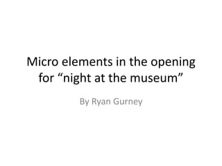 Micro elements in the opening
for “night at the museum”
By Ryan Gurney
 