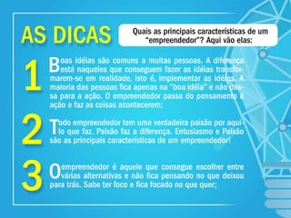 1
2
3
Boas idéias são comuns a muitas pessoas. A diferença
está naqueles que conseguem fazer as idéias transfor-
marem-se em realidade, isto é, implementar as idéias. A
maioria das pessoas ﬁca apenas na “boa idéia” e não pas-
sa para a ação. O empreendedor passa do pensamento à
ação e faz as coisas acontecerem;
Todo empreendedor tem uma verdadeira paixão por aqui-
lo que faz. Paixão faz a diferença. Entusiasmo e Paixão
são as principais características de um empreendedor!
Oempreendedor é aquele que consegue escolher entre
várias alternativas e não ﬁca pensando no que deixou
para trás. Sabe ter foco e ﬁca focado no que quer;
Quais as principais características de um
“empreendedor”? Aqui vão elas:AS DICAS
 
