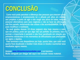 CONCLUSÃO
Como você pode perceber a diferença das pessoas que crescem como
empreendedoras é simplesmente ter a atitude pró ativa em relação
aos projetos a ponto de agir e não reagir aos picos de baixa, sempre
procurar alternativas para seus negócios e não se fazer de vítima, Ele
não ﬁca parado,reclamando das coisas e dos acontecimentos. Ele age
para modiﬁcar a realidade.
Se você gostou dessas 10 dicas peguem elas hoje mesmo e colo-
que em prática, pode ser que algo não sai perfeito de primeira, isso é
normal, o importante é persistir e não ﬁcar paralisado em relação aos
primeiros obstáculos é nos momentos de diﬁculdades que precisamos
ser ágeis e rápidos.
Para terminar e nos despedimos por hoje, queria falar, que caso você
queira ﬁcar atualizado e receber mais dicas e e-books e aumentar seus
resultados agora mesmo.
Acesse: www.ideiasdeempreendedor.com e se inscreva
Muito obrigado por chegar até aqui e ter baixado nosso material.
 