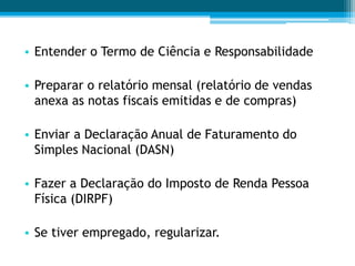 • Entender o Termo de Ciência e Responsabilidade
• Preparar o relatório mensal (relatório de vendas
anexa as notas fiscais emitidas e de compras)
• Enviar a Declaração Anual de Faturamento do
Simples Nacional (DASN)
• Fazer a Declaração do Imposto de Renda Pessoa
Física (DIRPF)
• Se tiver empregado, regularizar.
 