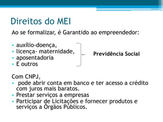 Direitos do MEI
Ao se formalizar, é Garantido ao empreendedor:
• auxílio-doença,
• licença- maternidade,
• aposentadoria
• E outros
Com CNPJ,
• pode abrir conta em banco e ter acesso a crédito
com juros mais baratos.
• Prestar serviços a empresas
• Participar de Licitações e fornecer produtos e
serviços a Órgãos Públicos.
Previdência Social
 