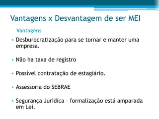 Vantagens x Desvantagem de ser MEI
• Desburocratização para se tornar e manter uma
empresa.
• Não ha taxa de registro
• Possível contratação de estagiário.
• Assessoria do SEBRAE
• Segurança Jurídica – formalização está amparada
em Lei.
Vantagens
 