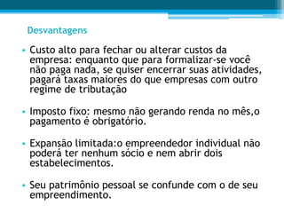• Custo alto para fechar ou alterar custos da
empresa: enquanto que para formalizar-se você
não paga nada, se quiser encerrar suas atividades,
pagará taxas maiores do que empresas com outro
regime de tributação
• Imposto fixo: mesmo não gerando renda no mês,o
pagamento é obrigatório.
• Expansão limitada:o empreendedor individual não
poderá ter nenhum sócio e nem abrir dois
estabelecimentos.
• Seu patrimônio pessoal se confunde com o de seu
empreendimento.
Desvantagens
 