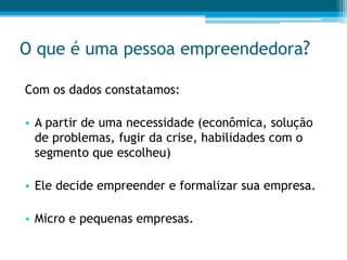 O que é uma pessoa empreendedora?
Com os dados constatamos:
• A partir de uma necessidade (econômica, solução
de problemas, fugir da crise, habilidades com o
segmento que escolheu)
• Ele decide empreender e formalizar sua empresa.
• Micro e pequenas empresas.
 