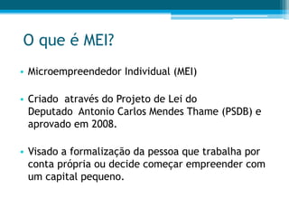 O que é MEI?
• Microempreendedor Individual (MEI)
• Criado através do Projeto de Lei do
Deputado Antonio Carlos Mendes Thame (PSDB) e
aprovado em 2008.
• Visado a formalização da pessoa que trabalha por
conta própria ou decide começar empreender com
um capital pequeno.
 