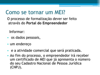 Como se tornar um MEI?
O processo de formalização dever ser feito
através do Portal do Empreendedor
Informar:
• os dados pessoais,
• um endereço
• e a atividade comercial que será praticada.
• Ao fim do processo, o empreendedor irá receber
um certificado de MEI que já apresenta o número
do seu Cadastro Nacional de Pessoa Jurídica
(CNPJ).
 