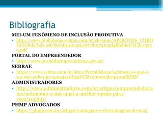 Bibliografia
MEI-UM FENÔMENO DE INCLUSÃO PRODUTIVA
• http://www.bibliotecas.sebrae.com.br/chronus/ARQUIVOS_CHRO
NUS/bds/bds.nsf/f50b81419a26467c89174b15d48bd8af/$File/535
9.pdf
PORTAL DO EMPREENDEDOR
• http://www.portaldoempreendedor.gov.br/
SEBRAE
• https://www.sebrae.com.br/sites/PortalSebrae/sebraeaz/o-que-e-
ser-mei,e0ba13074c0a3410VgnVCM1000003b74010aRCRD
ADMINISTRADORES
• http://www.administradores.com.br/artigos/empreendedoris
mo/autonomo-x-mei-qual-a-melhor-opcao-para-
voce/102841/
PHMP ADVOGADOS
• https://phmp.com.br/artigos/vantagens-e-desvantagens-do-mei/
 