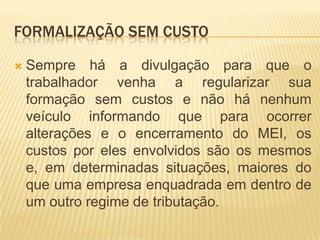 FORMALIZAÇÃO SEM CUSTO

   Sempre há a divulgação para que o
    trabalhador venha a regularizar sua
    formação sem custos e não há nenhum
    veículo informando que para ocorrer
    alterações e o encerramento do MEI, os
    custos por eles envolvidos são os mesmos
    e, em determinadas situações, maiores do
    que uma empresa enquadrada em dentro de
    um outro regime de tributação.
 