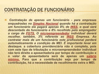 CONTRATAÇÃO DE FUNCIONÁRIO
 Contratação de apenas um funcionário - para empresas
 enquadradas no Simples Nacional quando há a contratação
 um funcionário ela pagará apenas 8% de INSS, o qual será
 descontado do funcionário e 8% recolhido pelo empregador
 a cargo de FGTS. O microempreendedor individual deverá
 recolher, também, 3% referente ao INSS Empresa. Ao
 contratar mais de um funcionário este profissional perderá
 automaticamente a condição de MEI. É importante levar em
 destaque, a cobertura previdenciária não é completa, pois
 com este tipo de tributação o microempreendedor individual
 não terá direito a aposentadoria por tempo de contribuição e
 o valor da aposentadoria será de apenas um salário
 mínimo. Para que a contribuição seja por tempo de
 contribuição, há a necessidade de recolhimento extra o MEI.
 