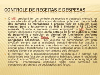 CONTROLE DE RECEITAS E DESPESAS
   O MEI precisará ter um controle de receitas e despesas mensais, os
    quais não são simplificados como deveriam, pois além do controle
    das compras de mercadorias é preciso ficar de olho em suas
    vendas, pois o faturamento do MEI é limitado a R$ 72.000,00
    mensais. Quando a empresa possuir empregado o MEI terá que
    cumprir obrigações mensais como entrega de GFIP, elaborar a folha
    de pagamento e calcular os direitos do funcionário conforme
    manda a CLT, como férias, 13º salário e outros direitos e
    obrigações acessórias. Os veículos de comunicação em geral
    divulgam sempre que a assistência contábil deveria ser gratuita e
    muitas vezes desnecessárias, mas não informam que essa gratuidade é
    apenas para a formalização e a primeira declaração anual e os demais
    serviços devem ser cobrados normalmente pelo contador.
   É relevante que o microempreendedor entenda que a entrega das
    declarações seja feita por um profissional habilitado, onde é requisitado
    o vínculo com o CRC e para isso há a obrigatoriedade de aquisição de
    sistema     informatizado, certificado digital onde permitirão aos
    contadores tais entrega de declarações aos fiscos.
 