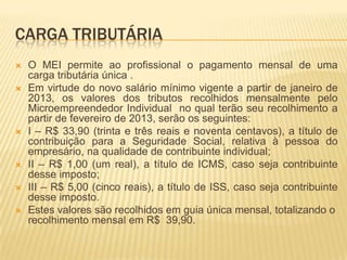 CARGA TRIBUTÁRIA
   O MEI permite ao profissional o pagamento mensal de uma
    carga tributária única .
   Em virtude do novo salário mínimo vigente a partir de janeiro de
    2013, os valores dos tributos recolhidos mensalmente pelo
    Microempreendedor Individual no qual terão seu recolhimento a
    partir de fevereiro de 2013, serão os seguintes:
   I – R$ 33,90 (trinta e três reais e noventa centavos), a título de
    contribuição para a Seguridade Social, relativa à pessoa do
    empresário, na qualidade de contribuinte individual;
   II – R$ 1,00 (um real), a título de ICMS, caso seja contribuinte
    desse imposto;
   III – R$ 5,00 (cinco reais), a título de ISS, caso seja contribuinte
    desse imposto.
   Estes valores são recolhidos em guia única mensal, totalizando o
    recolhimento mensal em R$ 39,90.
 