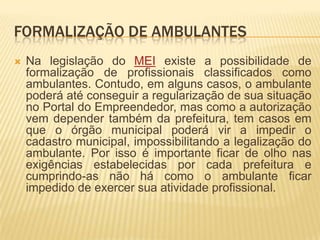 FORMALIZAÇÃO DE AMBULANTES
   Na legislação do MEI existe a possibilidade de
    formalização de profissionais classificados como
    ambulantes. Contudo, em alguns casos, o ambulante
    poderá até conseguir a regularização de sua situação
    no Portal do Empreendedor, mas como a autorização
    vem depender também da prefeitura, tem casos em
    que o órgão municipal poderá vir a impedir o
    cadastro municipal, impossibilitando a legalização do
    ambulante. Por isso é importante ficar de olho nas
    exigências estabelecidas por cada prefeitura e
    cumprindo-as não há como o ambulante ficar
    impedido de exercer sua atividade profissional.
 