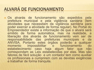 ALVARÁ DE FUNCIONAMENTO
   Os alvarás de funcionamento são expedidos pela
    prefeitura municipal e pela vigilância sanitária (tem
    atividades que necessitam da vigilância sanitária para
    poder exercer a atividade de forma regular). No Portal do
    Empreendedor existe a informação de que o alvará será
    emitido de forma automática, mas na realidade, a
    liberação dos alvarás de funcionamento vem ser de
    responsabilidade das prefeituras municipais e da
    ANVISA. Portanto estes órgãos poderão a qualquer
    momento       impossibilitar    o  funcionamento       do
    estabelecimento caso haja algum fator que não
    correspondam as Leis estabelecidas por elas. Mas são
    fatores de fácil solução e um contador tem como auxiliar
    os profissionais a cumprirem com as devidas exigências
    e trabalhar de forma tranquila.
 