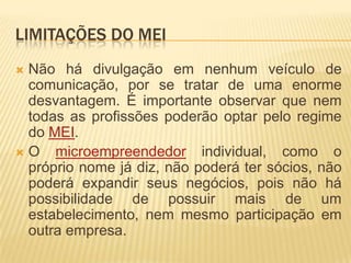 LIMITAÇÕES DO MEI
Não há divulgação em nenhum veículo de
 comunicação, por se tratar de uma enorme
 desvantagem. É importante observar que nem
 todas as profissões poderão optar pelo regime
 do MEI.
O   microempreendedor individual, como o
 próprio nome já diz, não poderá ter sócios, não
 poderá expandir seus negócios, pois não há
 possibilidade de possuir mais de um
 estabelecimento, nem mesmo participação em
 outra empresa.
 