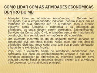 COMO LIDAR COM AS ATIVIDADES ECONÔMICAS
DENTRO DO MEI
   Atenção! Com as atividades econômicas, o Sebrae tem
    divulgado que o empreendedor individual poderá inserir em na
    formação de sua empresa até 15 atividades, mas é preciso
    observar como funciona a economia e as empresas as
    atividades, as quais devem serem correlatas. Exemplificando:
    Serviços da Construção Civil, e também venda de materiais de
    construção, tem sentido as informações e são correlatas.
   Um exemplo incorreto se dá da seguinte forma: serviços da
    construção civil, pet shop, taxista. Neste caso, são três tipos de
    atividades distintas, onde cada uma tem sua própria obrigação,
    tributação e exigências fiscais.
   Veja bem o exemplo acima de atividades econômicas não
    correlatas. No caso do empreendimento crescer o que não é
    novidade acontecer as alterações ou migração para um novo
    enquadramento fiscal a empresa deverá excluir tais atividades
    não coerentes com a atividade principal.
 