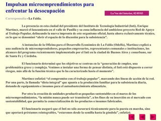 Impulsan microemprendimientos para
enfrentar la desocupación                                                      La Voz del Interior, 02/05/03
Corresponsalía - La Falda.

             La presencia en esta ciudad del presidente del Instituto de Tecnología Industrial (Inti), Enrique
Martínez, marcó el lanzamiento en el valle de Punilla y su zona influencia del ambicioso proyecto Red de Apoyo
al Trabajo Popular, delineando la nueva impronta de este organismo oficial, hasta ahora exclusivamente técnico,
en lo que se denominó ―abrir el espacio de la discusión para la subsistencia‖.

            A instancias de la Oficina para el Desarrollo Económico de La Falda (Odelfa), Martínez explicó a
una audiencia de microemprendedores, pequeños empresarios, representantes comunales e instituciones, los
alcances del programa recientemente implementado por el Inti en la ciudad de Buenos Aires y conurbano, sur
de Santa Fe y Córdoba.

            El funcionario determinó que los objetivos se centran en la ―generación de empleo, una
problemática grave y compleja. Venimos a instalar una forma de pensar distinta, el Inti está dispuesto a correr
riesgos, más allá de la función técnica que lo ha caracterizado hasta el momento‖.

           Martínez enfatizó ―el compromiso con el trabajo popular‖, marcando dos líneas de acción de la red.
Por una parte, la llamada ―dieta integral‖ que apunta a la producción familiar para la subsistencia diaria,
dotando de equipamiento e insumos para el autoabastecimiento alimenticio.

            Por otra la creación de unidades productivas pequeñas sustentables en el marco de los
microemprendimientos, ―la misión nunca puede ser transitoria‖, a los fines de su inserción en el mercado con
sustentabilidad, que permita la comercialización de los productos o insumos fabricados.

           El funcionario aseguró que el Inti no sólo asesorará técnicamente para la puesta en marcha, sino
que aportará préstamos reintegrables, ―estaremos desde la semilla hasta la góndola‖, enfatizó.
 