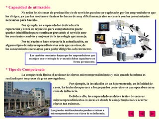 * Capacidad de utilización
             No todos los sistemas de producción y/o de servicios pueden ser explotados por los emprendedores que
los dirigen, ya que las modernas técnicas los hacen de muy difícil manejo sino se cuenta con los conocimientos
necesarios para hacerlo.
            Por ejemplo, un emprendedor dedicado a la
reparación y venta de repuestos para computadoras puede
quedar inhabilitado para continuar prestando el servicio ante
los constantes cambios y mejoras de la tecnología que maneja.
            Por tal razón se hace necesaria la actualización, en
algunos tipos de microemprendimientos más que en otros, de
los conocimientos necesarios para poder dirigirlos solventemente.

                 Los cambios constantes hacen que los emprendedores que
                 manejan una tecnología de avanzada deban capacitarse en
                                                      forma permanente.


* Tipo de Competencia
            La competencia limita el accionar de ciertos microemprendimientos y más cuando la misma es
realizada por empresas de gran envergadura.
                                                 Por ejemplo, la instalación de un hipermercado, en infinidad de
                                     casos, ha hecho desaparecer a los pequeños comerciantes que operaban en su
                                     zona de influencia.
                                                  Debido a ello, los emprendedores deben tratar de encarar
                                     microemprendimientos en áreas en donde la competencia no les acarree
                                     efectos tan ruinosos.

                                  Las grandes multinacionales pueden arruinar a
                                  microemprendedores en el área de su influencia.
 